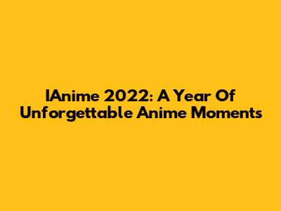 IAnime 2022: A Year Of Unforgettable Anime Moments