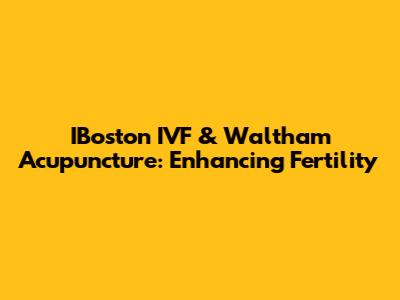 IBoston IVF & Waltham Acupuncture: Enhancing Fertility