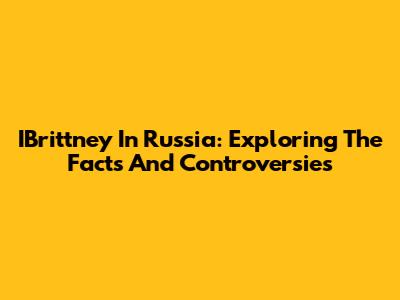 IBrittney In Russia: Exploring The Facts And Controversies