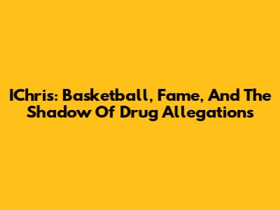 IChris: Basketball, Fame, And The Shadow Of Drug Allegations