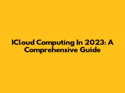 ICloud Computing In 2023: A Comprehensive Guide
