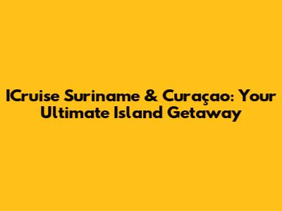 ICruise Suriname & Curaçao: Your Ultimate Island Getaway