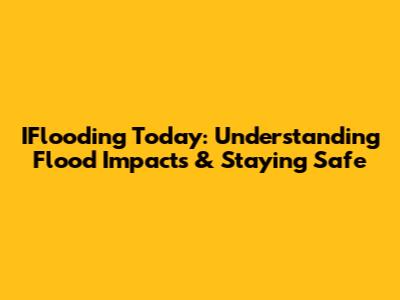IFlooding Today: Understanding Flood Impacts & Staying Safe