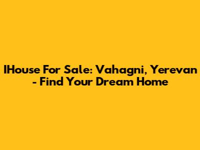 IHouse For Sale: Vahagni, Yerevan - Find Your Dream Home