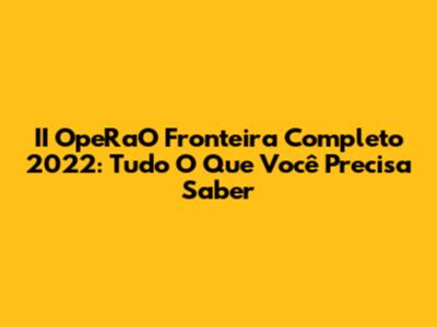 II OpeRaO Fronteira Completo 2022: Tudo O Que Você Precisa Saber