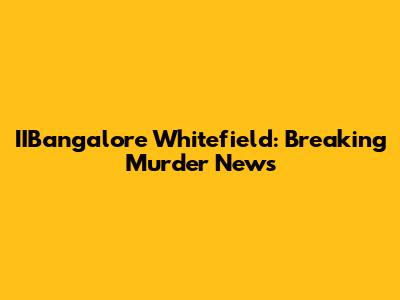 IIBangalore Whitefield: Breaking Murder News