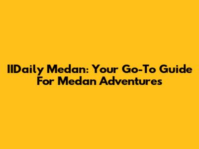 IIDaily Medan: Your Go-To Guide For Medan Adventures