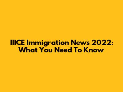 IIICE Immigration News 2022: What You Need To Know