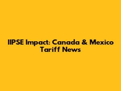 IIPSE Impact: Canada & Mexico Tariff News