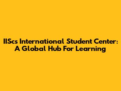 IISc's International Student Center: A Global Hub For Learning