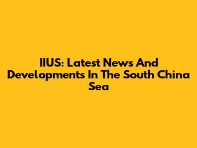 IIUS: Latest News And Developments In The South China Sea