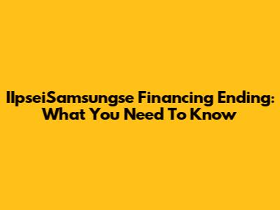 IIpseiSamsungse Financing Ending: What You Need To Know