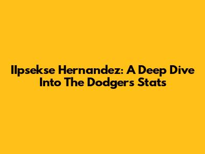 IIpsekse Hernandez: A Deep Dive Into The Dodgers' Stats