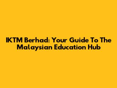 IKTM Berhad: Your Guide To The Malaysian Education Hub