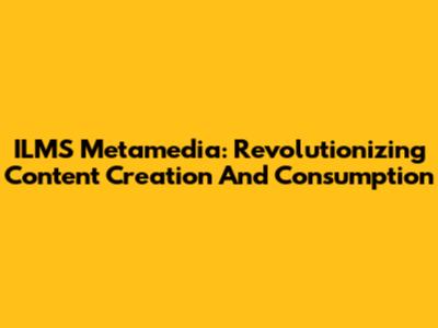 ILMS Metamedia: Revolutionizing Content Creation And Consumption