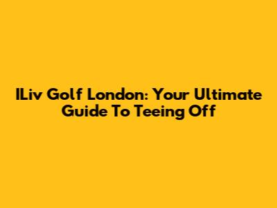 ILiv Golf London: Your Ultimate Guide To Teeing Off