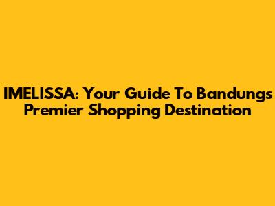 IMELISSA: Your Guide To Bandung's Premier Shopping Destination