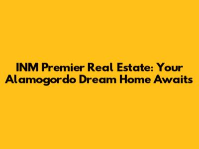 INM Premier Real Estate: Your Alamogordo Dream Home Awaits