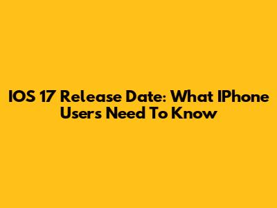 IOS 17 Release Date: What IPhone Users Need To Know