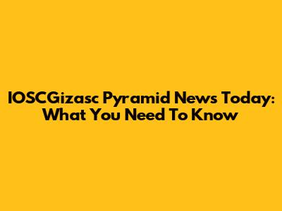 IOSCGizasc Pyramid News Today: What You Need To Know