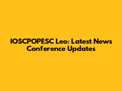 IOSCPOPESC Leo: Latest News Conference Updates