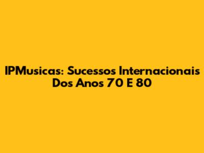 IPMusicas: Sucessos Internacionais Dos Anos 70 E 80