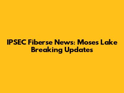 IPSEC Fiberse News: Moses Lake Breaking Updates