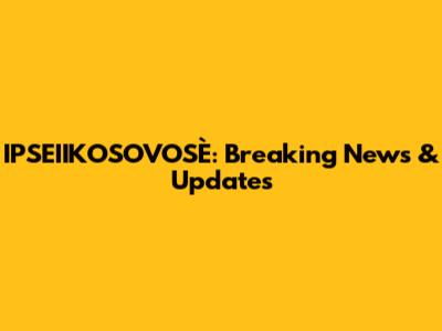 IPSEIIKOSOVOSÈ: Breaking News & Updates