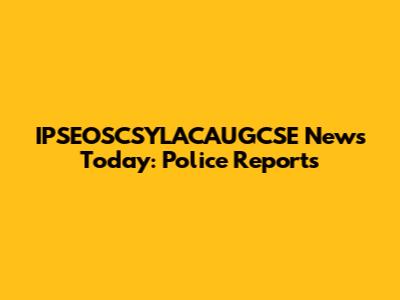 IPSEOSCSYLACAUGCSE News Today: Police Reports