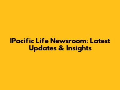 IPacific Life Newsroom: Latest Updates & Insights