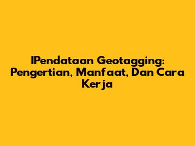 IPendataan Geotagging: Pengertian, Manfaat, Dan Cara Kerja