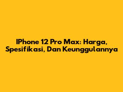 IPhone 12 Pro Max: Harga, Spesifikasi, Dan Keunggulannya