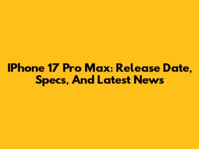 IPhone 17 Pro Max: Release Date, Specs, And Latest News