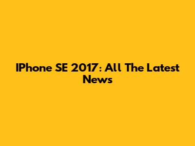 IPhone SE 2017: All The Latest News