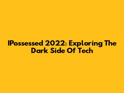 IPossessed 2022: Exploring The Dark Side Of Tech