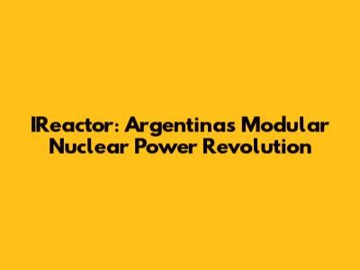 IReactor: Argentina's Modular Nuclear Power Revolution