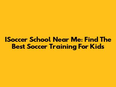 ISoccer School Near Me: Find The Best Soccer Training For Kids