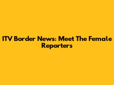 ITV Border News: Meet The Female Reporters