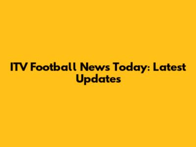ITV Football News Today: Latest Updates