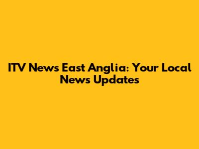 ITV News East Anglia: Your Local News Updates