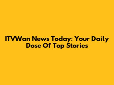 ITVWan News Today: Your Daily Dose Of Top Stories