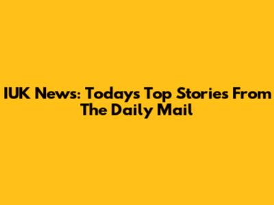 IUK News: Today's Top Stories From The Daily Mail