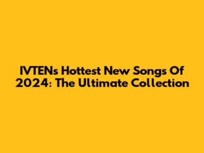 IVTEN's Hottest New Songs Of 2024: The Ultimate Collection