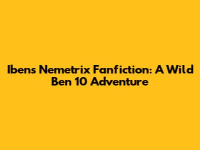Iben's Nemetrix Fanfiction: A Wild Ben 10 Adventure