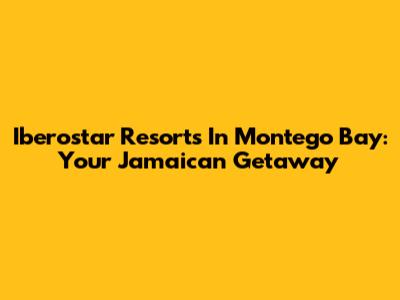Iberostar Resorts In Montego Bay: Your Jamaican Getaway