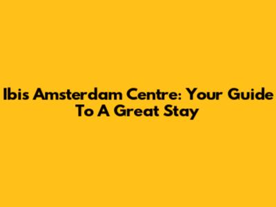 Ibis Amsterdam Centre: Your Guide To A Great Stay