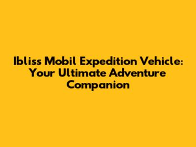 Ibliss Mobil Expedition Vehicle: Your Ultimate Adventure Companion