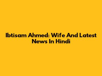 Ibtisam Ahmed: Wife And Latest News In Hindi