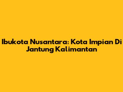 Ibukota Nusantara: Kota Impian Di Jantung Kalimantan
