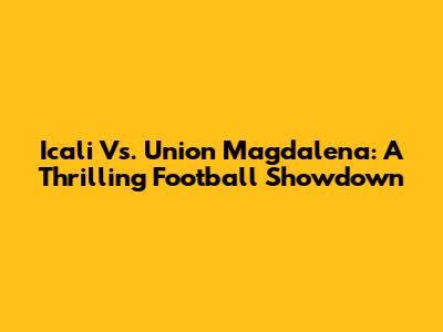 Icali Vs. Union Magdalena: A Thrilling Football Showdown